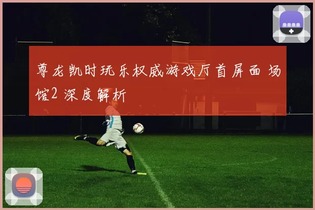 尊龙凯时玩乐权威游戏厅首屏面 场馆2 深度解析