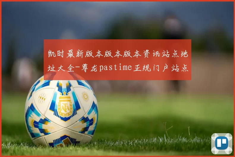 凯时最新版本版本版本资讯站点地址大全-尊龙pastime正规门户站点正规网页官网入口访问入口地址