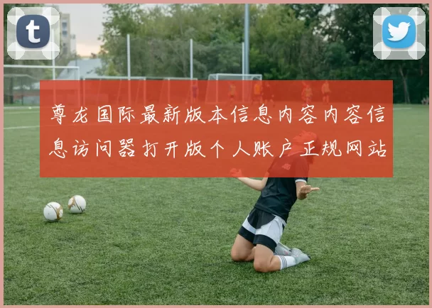 尊龙国际最新版本信息内容内容信息访问器打开版个人账户正规网站入口